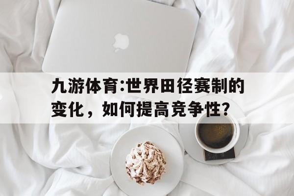 九游体育:世界田径赛制的变化，如何提高竞争性？的简单介绍