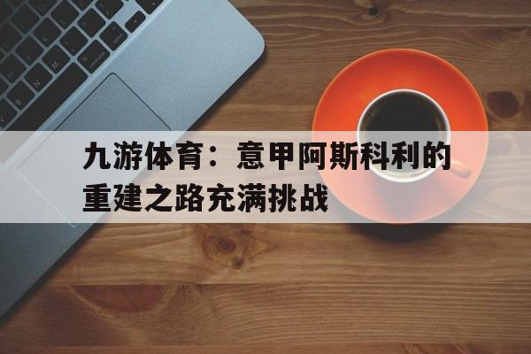 九游体育：意甲阿斯科利的重建之路充满挑战的简单介绍