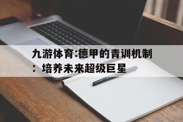 关于九游体育:德甲的青训机制:培养未来超级巨星的信息 关于九游体育:德甲的青训机制:培养未来超级巨星的信息
