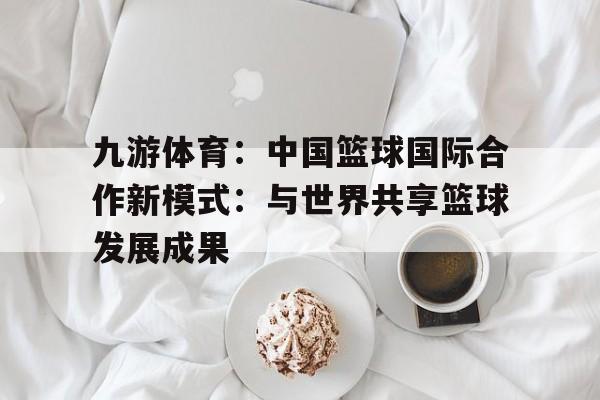 九游体育：中国篮球国际合作新模式：与世界共享篮球发展成果的简单介绍